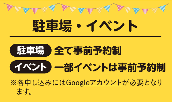 駐車場・イベント 駐車場:全て事前予約制 イベント:一部イベントは事前予約制 ※各申し込みにはGoogleアカウントが必要となります。